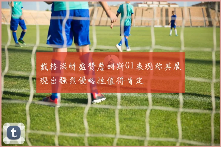 戴格诺特盛赞詹姆斯G1表现称其展现出强烈侵略性值得肯定