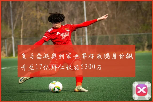 皇马垂涎奥利塞世界杯表现身价飙升至17亿拜仁仅花5300万