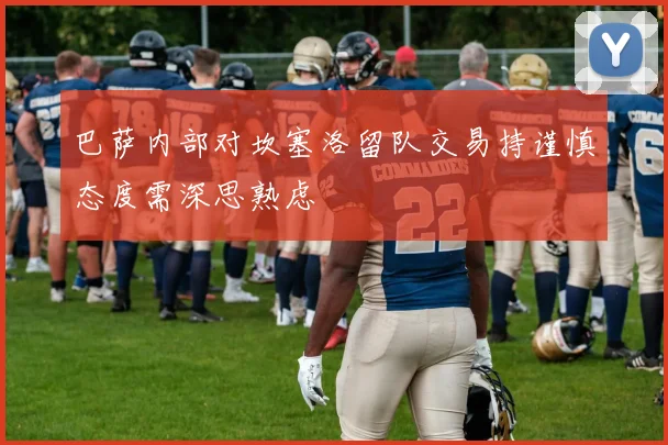 巴萨内部对坎塞洛留队交易持谨慎态度需深思熟虑