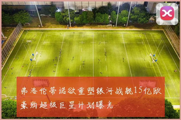 弗洛伦蒂诺欲重塑银河战舰15亿欧豪购超级巨星计划曝光
