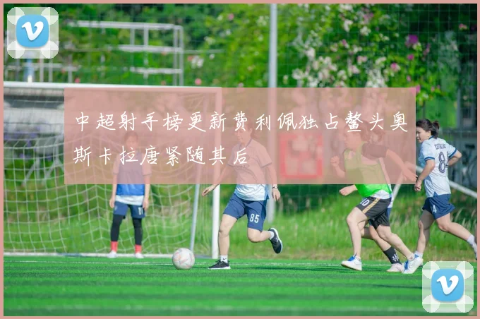中超射手榜更新费利佩独占鳌头奥斯卡拉唐紧随其后