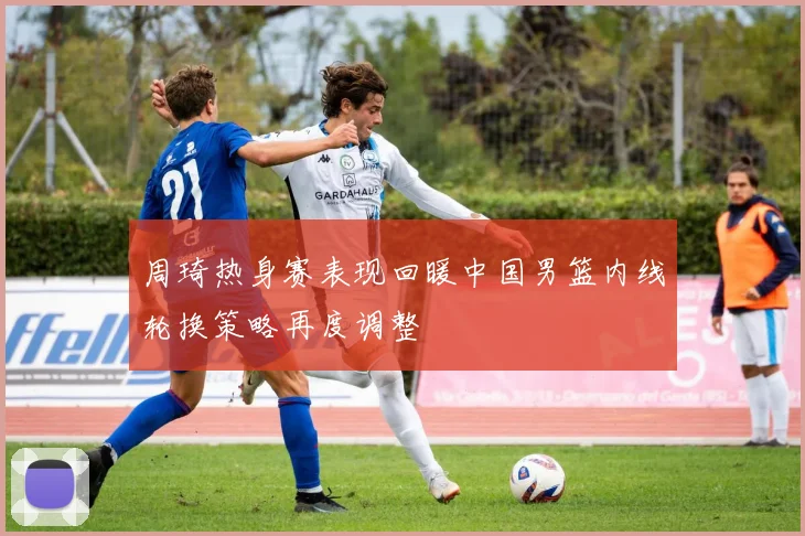 周琦热身赛表现回暖中国男篮内线轮换策略再度调整