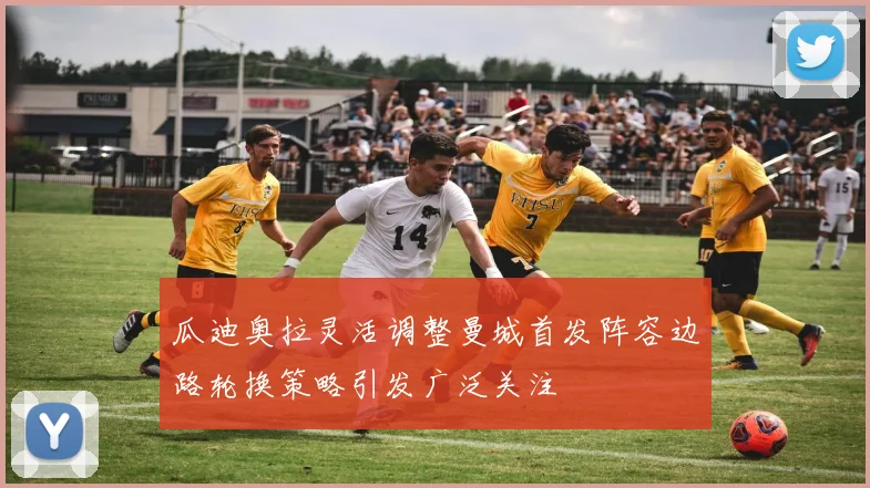 瓜迪奥拉灵活调整曼城首发阵容边路轮换策略引发广泛关注