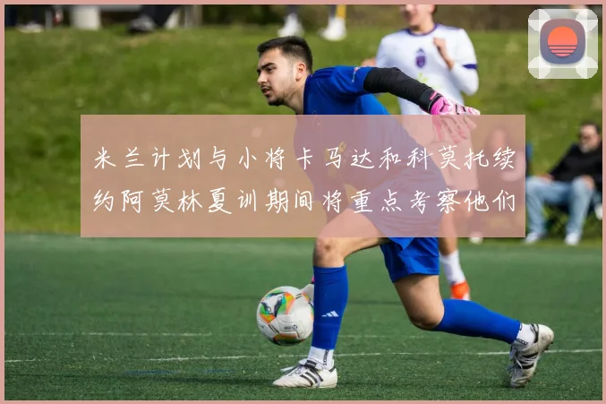 米兰计划与小将卡马达和科莫托续约阿莫林夏训期间将重点考察他们