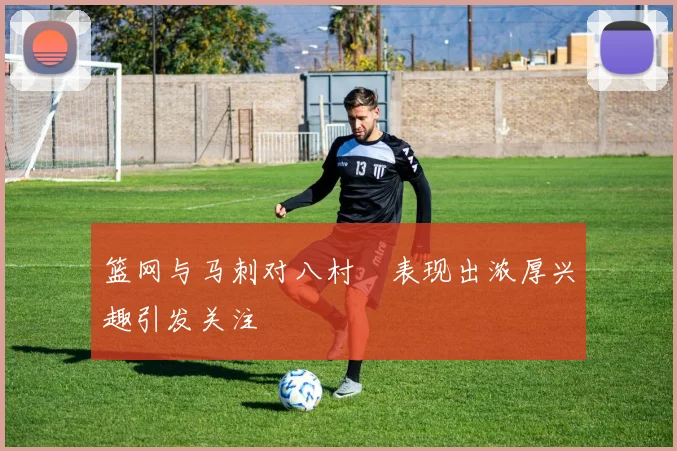 篮网与马刺对八村塁表现出浓厚兴趣引发关注