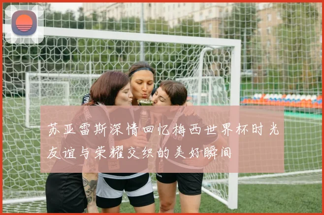 苏亚雷斯深情回忆梅西世界杯时光友谊与荣耀交织的美好瞬间