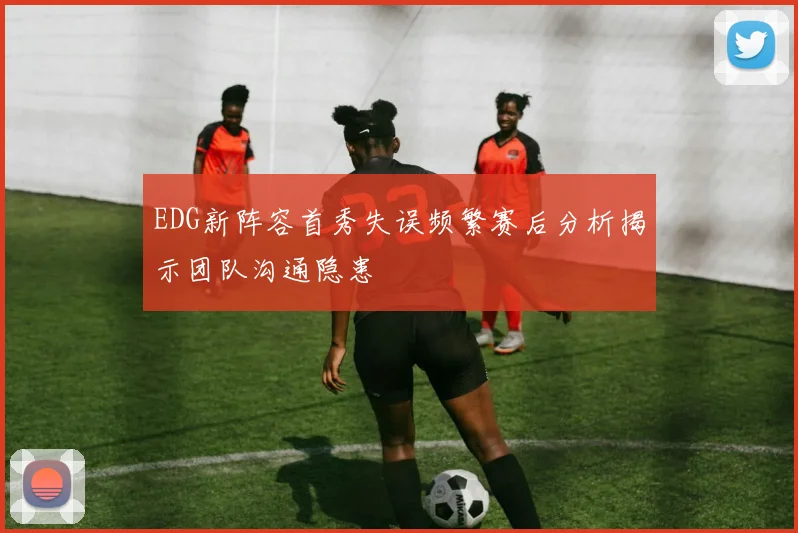 EDG新阵容首秀失误频繁赛后分析揭示团队沟通隐患