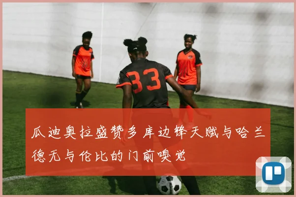 瓜迪奥拉盛赞多库边锋天赋与哈兰德无与伦比的门前嗅觉