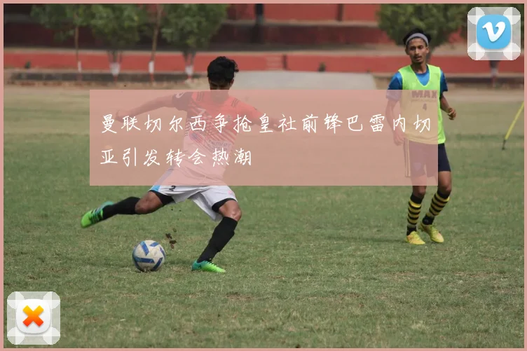 曼联切尔西争抢皇社前锋巴雷内切亚引发转会热潮