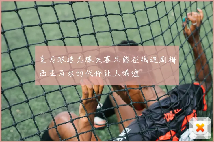 皇马球迷无缘决赛只能在线追剧梅西亚马尔的代价让人唏嘘