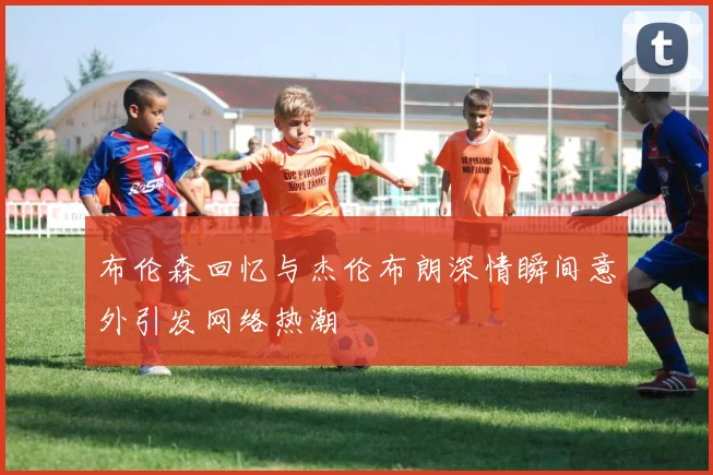 布伦森回忆与杰伦布朗深情瞬间意外引发网络热潮