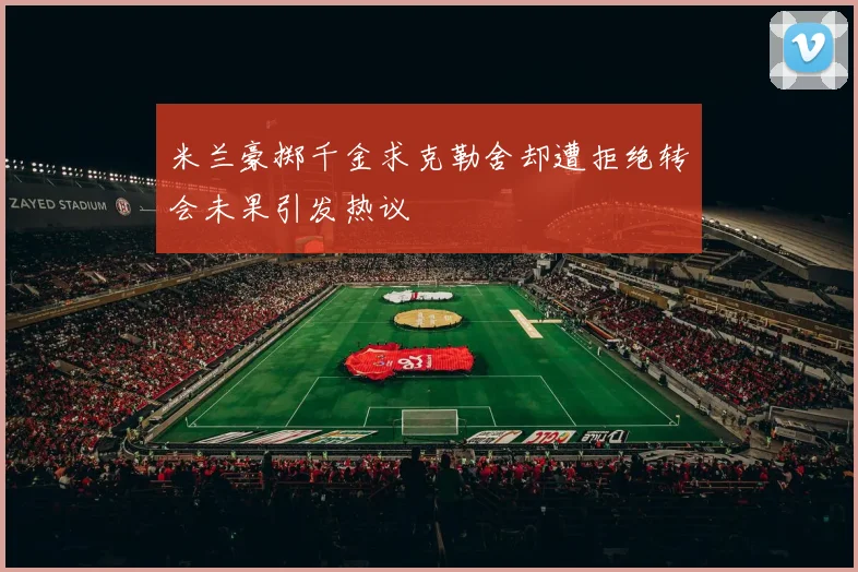 米兰豪掷千金求克勒舍却遭拒绝转会未果引发热议