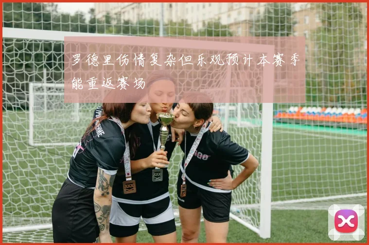 罗德里伤情复杂但乐观预计本赛季能重返赛场