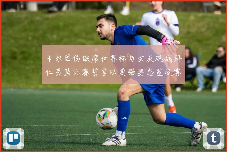 卡尔因伤缺席世界杯与女友观战拜仁男篮比赛誓言以更强姿态重返赛场