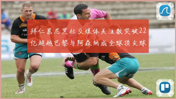拜仁慕尼黑社交媒体关注数突破22亿超越巴黎与阿森纳成全球顶尖球队