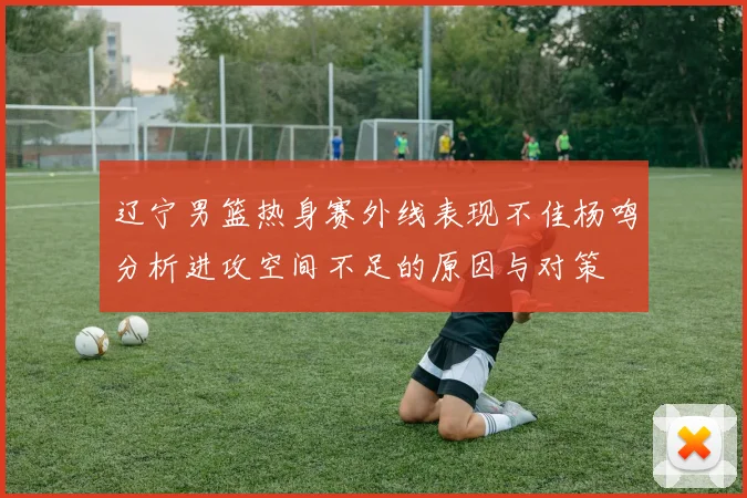 辽宁男篮热身赛外线表现不佳杨鸣分析进攻空间不足的原因与对策