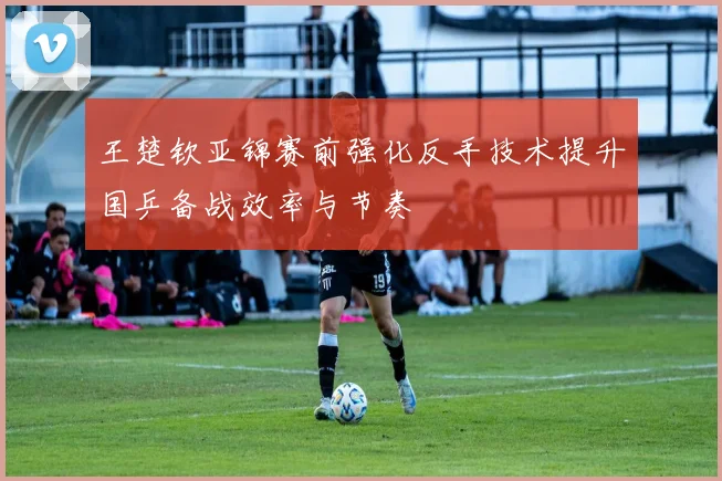 王楚钦亚锦赛前强化反手技术提升国乒备战效率与节奏