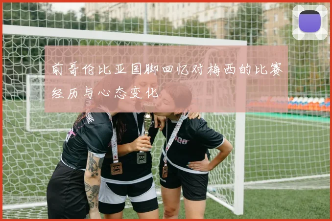 前哥伦比亚国脚回忆对梅西的比赛经历与心态变化