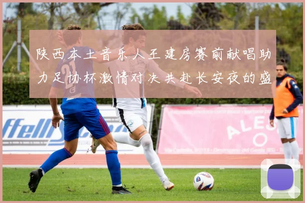陕西本土音乐人王建房赛前献唱助力足协杯激情对决共赴长安夜的盛宴