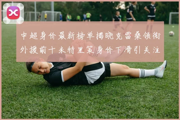 中超身价最新榜单揭晓克雷桑领衔外援前十米特里策身价下滑引关注