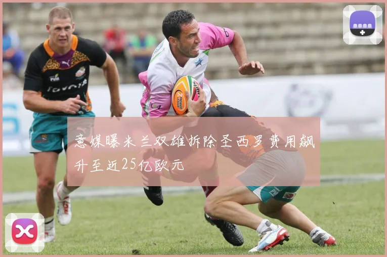 意媒曝米兰双雄拆除圣西罗费用飙升至近25亿欧元