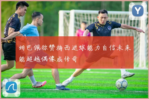 姆巴佩称赞梅西进球能力自信未来能超越偶像成传奇