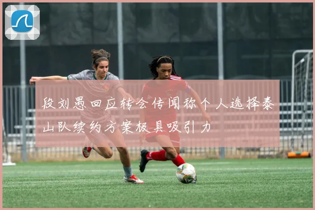 段刘愚回应转会传闻称个人选择泰山队续约方案极具吸引力