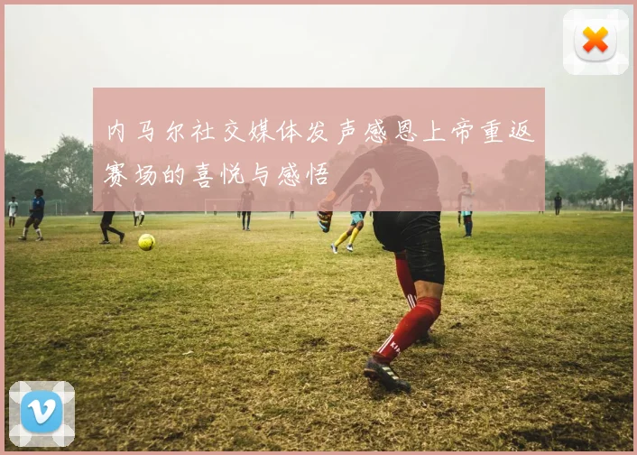 内马尔社交媒体发声感恩上帝重返赛场的喜悦与感悟