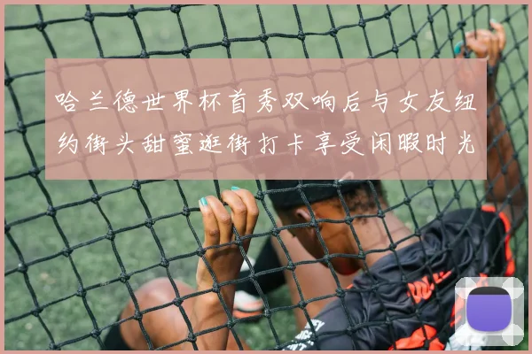 哈兰德世界杯首秀双响后与女友纽约街头甜蜜逛街打卡享受闲暇时光