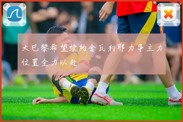 大巴黎希望续约舍瓦利耶力争主力位置全力以赴