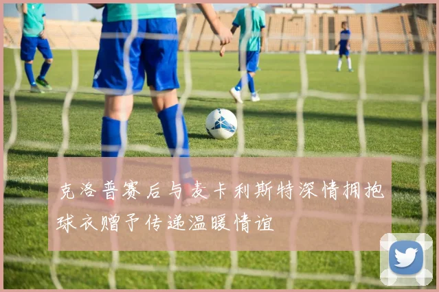 克洛普赛后与麦卡利斯特深情拥抱球衣赠予传递温暖情谊