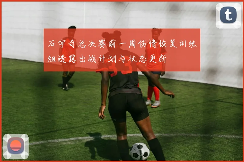 石宇奇总决赛前一周伤情恢复训练组透露出战计划与状态更新
