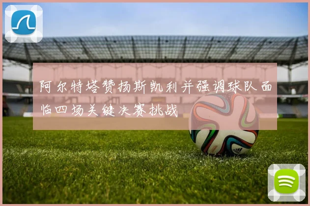 阿尔特塔赞扬斯凯利并强调球队面临四场关键决赛挑战